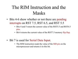 The RIM Instruction and the
Masks
• Bits 4-6 show whether or not there are pending
interrupts on RST 7.5, RST 6.5, and RST 5.5
• Bits 4 and 5 return the current value of the RST5.5 and RST6.5
pins.
• Bit 6 returns the current value of the RST7.5 memory flip flop.
• Bit 7 is used for Serial Data Input.
• The RIM instruction reads the value of the SID pin on the
microprocessor and returns it in this bit.
 