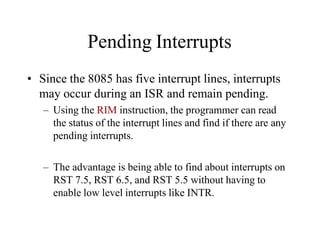 Pending Interrupts
• Since the 8085 has five interrupt lines, interrupts
may occur during an ISR and remain pending.
– Using the RIM instruction, the programmer can read
the status of the interrupt lines and find if there are any
pending interrupts.
– The advantage is being able to find about interrupts on
RST 7.5, RST 6.5, and RST 5.5 without having to
enable low level interrupts like INTR.
 