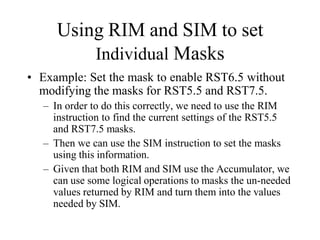 Using RIM and SIM to set
Individual Masks
• Example: Set the mask to enable RST6.5 without
modifying the masks for RST5.5 and RST7.5.
– In order to do this correctly, we need to use the RIM
instruction to find the current settings of the RST5.5
and RST7.5 masks.
– Then we can use the SIM instruction to set the masks
using this information.
– Given that both RIM and SIM use the Accumulator, we
can use some logical operations to masks the un-needed
values returned by RIM and turn them into the values
needed by SIM.
 