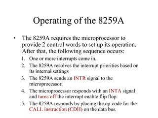 Operating of the 8259A
• The 8259A requires the microprocessor to
provide 2 control words to set up its operation.
After that, the following sequence occurs:
1. One or more interrupts come in.
2. The 8259A resolves the interrupt priorities based on
its internal settings
3. The 8259A sends an INTR signal to the
microprocessor.
4. The microprocessor responds with an INTA signal
and turns off the interrupt enable flip flop.
5. The 8259A responds by placing the op-code for the
CALL instruction (CDH) on the data bus.
 