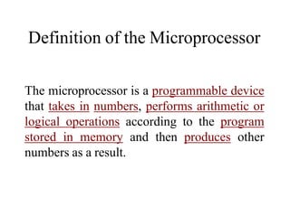 Definition of the Microprocessor
The microprocessor is a programmable device
that takes in numbers, performs arithmetic or
logical operations according to the program
stored in memory and then produces other
numbers as a result.
 