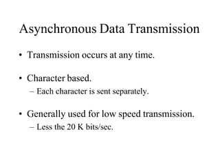 Asynchronous Data Transmission
• Transmission occurs at any time.
• Character based.
– Each character is sent separately.
• Generally used for low speed transmission.
– Less the 20 K bits/sec.
 