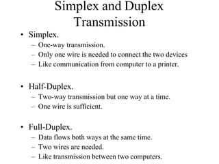 Simplex and Duplex
Transmission
• Simplex.
– One-way transmission.
– Only one wire is needed to connect the two devices
– Like communication from computer to a printer.
• Half-Duplex.
– Two-way transmission but one way at a time.
– One wire is sufficient.
• Full-Duplex.
– Data flows both ways at the same time.
– Two wires are needed.
– Like transmission between two computers.
 
