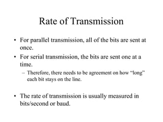 Rate of Transmission
• For parallel transmission, all of the bits are sent at
once.
• For serial transmission, the bits are sent one at a
time.
– Therefore, there needs to be agreement on how “long”
each bit stays on the line.
• The rate of transmission is usually measured in
bits/second or baud.
 