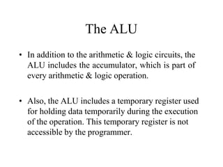 The ALU
• In addition to the arithmetic & logic circuits, the
ALU includes the accumulator, which is part of
every arithmetic & logic operation.
• Also, the ALU includes a temporary register used
for holding data temporarily during the execution
of the operation. This temporary register is not
accessible by the programmer.
 