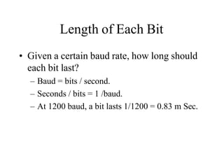 Length of Each Bit
• Given a certain baud rate, how long should
each bit last?
– Baud = bits / second.
– Seconds / bits = 1 /baud.
– At 1200 baud, a bit lasts 1/1200 = 0.83 m Sec.
 