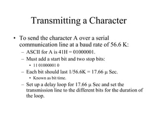 Transmitting a Character
• To send the character A over a serial
communication line at a baud rate of 56.6 K:
– ASCII for A is 41H = 01000001.
– Must add a start bit and two stop bits:
• 11 01000001 0
– Each bit should last 1/56.6K = 17.66  Sec.
• Known as bit time.
– Set up a delay loop for 17.66  Sec and set the
transmission line to the different bits for the duration of
the loop.
 