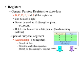 • Registers
– General Purpose Registers to store data
• B, C, D, E, H & L (8 bit registers)
• Can be used singly
• Or can be used as 16 bit register pairs
– BC, DE, HL
• H & L can be used as a data pointer (holds memory
address)
– Special Purpose Registers
• Accumulator (8 bit register)
– Store 8 bit data
– Store the result of an operation
Accumulator Flags
B C
D E
H L
Program Counter
Stack Pointer
– Store 8 bit data during I/O transfer Address 8 Data
16
 