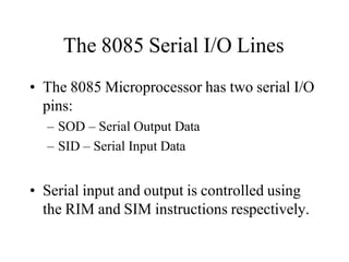 The 8085 Serial I/O Lines
• The 8085 Microprocessor has two serial I/O
pins:
– SOD – Serial Output Data
– SID – Serial Input Data
• Serial input and output is controlled using
the RIM and SIM instructions respectively.
 
