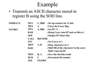 Example
• Transmit an ASCII character stored in
register B using the SOD line.
SODDATA
NXTBIT
MVI
XRA
MVI
C, 0BH
A
A, 80H
; Set up counter for 11 bits
; Clear the Carry flag
; Set D7 =1
RAR ; Bring Carry into D7 and set D6 to 1
SIM ; Output D7 (Start bit)
CALL BITTIME
STC ; Set Carry to 1
MOV A, B
RAR
; Place character in A
; Shift D0 of the character to the carry
Shift 1 into bit D7
; Save the interim result
; decrement bit counter
MOV B, A
DCR C
JNZ NXTBIT
 