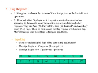 • Flag Register
– 8 bit register – shows the status of the microprocessor before/after an
operation
– ALU includes five flip-flops, which are set or reset after an operation
according to data condition of the result in the accumulator and other
registers. They are Zero (Z), Carry (CY), Sign (S), Parity (P) and Auxiliary
Carry (AC) flags. Their bit positions in the flag register are shown in Fig.
Microprocessor uses these flags to test data conditions.
– Sign Flag
• Used for indicating the sign of the data in the accumulator
• The sign flag is set if negative (1 – negative)
• The sign flag is reset if positive (0 –positive)
D7 D6 D5 D4 D3 D2 D1 D0
S Z X AC X P X CY
 