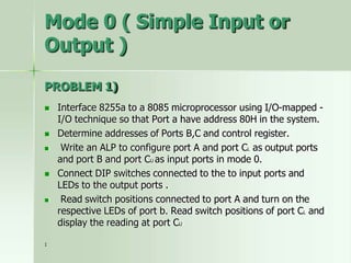 Mode 0 ( Simple Input or
Output )
PROBLEM 1)
 Interface 8255a to a 8085 microprocessor using I/O-mapped -
I/O technique so that Port a have address 80H in the system.
 Determine addresses of Ports B,C and control register.
 Write an ALP to configure port A and port CL as output ports
and port B and port CU as input ports in mode 0.
 Connect DIP switches connected to the to input ports and
LEDs to the output ports .
 Read switch positions connected to port A and turn on the
respective LEDs of port b. Read switch positions of port CL and
display the reading at port CU
1
 