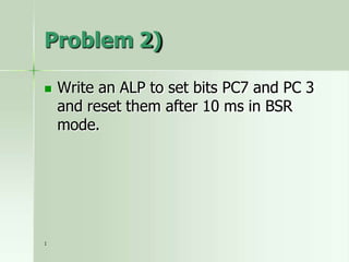 Problem 2)
 Write an ALP to set bits PC7 and PC 3
and reset them after 10 ms in BSR
mode.
1
 