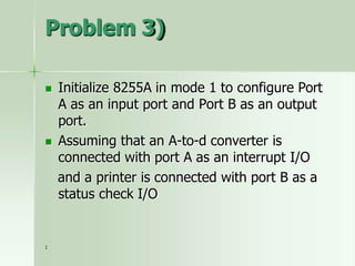 Problem 3)
 Initialize 8255A in mode 1 to configure Port
A as an input port and Port B as an output
port.
 Assuming that an A-to-d converter is
connected with port A as an interrupt I/O
and a printer is connected with port B as a
status check I/O
1
 