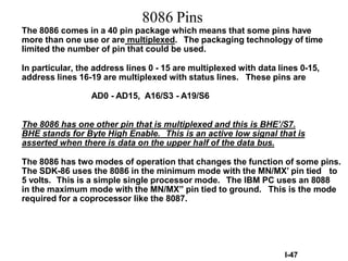 I-47
8086 Pins
The 8086 comes in a 40 pin package which means that some pins have
more than one use or are multiplexed. The packaging technology of time
limited the number of pin that could be used.
In particular, the address lines 0 - 15 are multiplexed with data lines 0-15,
address lines 16-19 are multiplexed with status lines. These pins are
AD0 - AD15, A16/S3 - A19/S6
The 8086 has one other pin that is multiplexed and this is BHE’/S7.
BHE stands for Byte High Enable. This is an active low signal that is
asserted when there is data on the upper half of the data bus.
The 8086 has two modes of operation that changes the function of some pins.
The SDK-86 uses the 8086 in the minimum mode with the MN/MX’ pin tied to
5 volts. This is a simple single processor mode. The IBM PC uses an 8088
in the maximum mode with the MN/MX” pin tied to ground. This is the mode
required for a coprocessor like the 8087.
 