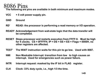 I-49
8086 Pins
The following are pins are available in both minimum and maximum modes.
VCC + 5 volt power supply pin.
GND Ground
RD’ READ: the processor is performing a read memory or I/O operation.
READY Acknowledgement from wait-state logic that the data transfer will
be completed.
RESET Stops processor and restarts execution from FFFF:0. Must be high
for 4 clocks. CS = 0FFFFH, IP = DS = SS = ES = Flags = 0000H, no
other registers are affected.
TEST’ The WAIT instruction waits for this pin to go low. Used with 8087.
NMI Non Maskable Interrupt: transition from low to high causes an
interrupt. Used for emergencies such as power failure.
INTR Interrupt request: masked by the IF bit in FLAG register.
CLK Clock: 33% duty cycle, i.e., high 1/3 the time.
 