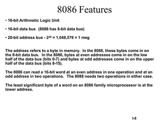 I-8
• 16-bit Arithmetic Logic Unit
• 16-bit data bus (8088 has 8-bit data bus)
• 20-bit address bus - 220 = 1,048,576 = 1 meg
The address refers to a byte in memory. In the 8088, these bytes come in on
the 8-bit data bus. In the 8086, bytes at even addresses come in on the low
half of the data bus (bits 0-7) and bytes at odd addresses come in on the upper
half of the data bus (bits 8-15).
The 8086 can read a 16-bit word at an even address in one operation and at an
odd address in two operations. The 8088 needs two operations in either case.
The least significant byte of a word on an 8086 family microprocessor is at the
lower address.
8086 Features
 