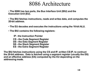 I-9
8086 Architecture
• The 8086 has two parts, the Bus Interface Unit (BIU) and the
Execution Unit (EU).
• The BIU fetches instructions, reads and writes data, and computes the
20-bit address.
• The EU decodes and executes the instructions using the 16-bit ALU.
• The BIU contains the following registers:
IP - the Instruction Pointer
CS - the Code Segment Register
DS - the Data Segment Register
SS - the Stack Segment Register
ES - the Extra Segment Register
The BIU fetches instructions using the CS and IP, written CS:IP, to contruct
the 20-bit address. Data is fetched using a segment register (usually the DS)
and an effective address (EA) computed by the EU depending on the
addressing mode.
 