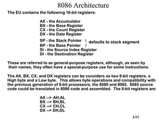8086 Architecture
The EU contains the following 16-bit registers:
AX - the Accumulator
BX - the Base Register
CX - the Count Register
DX - the Data Register
SP - the Stack Pointer  defaults to stack segment
BP - the Base Pointer /
SI - the Source Index Register
DI - the Destination Register
These are referred to as general-purpose registers, although, as seen by
their names, they often have a special-purpose use for some instructions.
The AX, BX, CX, and DX registers can be considers as two 8-bit registers, a
High byte and a Low byte. This allows byte operations and compatibility with
the previous generation of 8-bit processors, the 8080 and 8085. 8085 source
code could be translated in 8086 code and assembled. The 8-bit registers are:
AX --> AH,AL
BX --> BH,BL
CX --> CH,CL
DX --> DH,DL
I-11
 