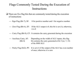 Flags Commonly Tested During the Execution of
Instructions
 There are five flag bits that are commonly tested during the execution
of instructions
 Sign Flag (Bit 7), SF: 0 for positive number and 1 for negative number
 Zero Flag (Bit 6), ZF: If the ALU output is 0, this bit is set (1); otherwise,
it is 0
 Carry Flag (Bit 0), CF: It contains the carry generated during the execution
 Auxiliary Carry, AF:
(Bit 4)
Depending on the width of ALU inputs, this flag
bit contains the carry generated at bit 3 (or, 7, 15)
of the 8088 ALU
 Parity Flag (bit2), PF: It is set (1) if the output of the ALU has even number
of ones; otherwise it is zero
 