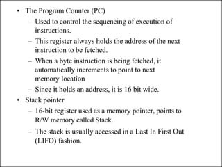 • The Program Counter (PC)
– Used to control the sequencing of execution of
instructions.
– This register always holds the address of the next
instruction to be fetched.
– When a byte instruction is being fetched, it
automatically increments to point to next
memory location
– Since it holds an address, it is 16 bit wide.
• Stack pointer
– 16-bit register used as a memory pointer, points to
R/W memory called Stack.
– The stack is usually accessed in a Last In First Out
(LIFO) fashion.
 