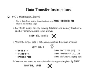 Data Transfer Instructions
 MOV Destination, Source
— Move data from source to destination; e.g. MOV [DI+100H], AH
— It does not modify flags
 For 80x86 family, directly moving data from one memory location to
another memory location is not allowed
MOV [SI], [5000H]
 When the size of data is not clear, assembler directives are used
MOV [SI], 0
 BYTE PTR
 WORD PTR
 DWORD PTR
MOV BYTE PTR [SI], 12H
MOV WORD PTR [SI], 12H
MOV DWORD PTR [SI], 12H
 You can not move an immediate data to segment register by MOV
MOV DS, 1234H
 