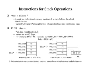 Instructions for Stack Operations
 What is a Stack ?
—A stack is a collection of memory locations. It always follows the rule of
last-in-firs-out
— Generally, SS and SP are used to trace where is the latest date written into stack
 PUSH Source
— Push data (word) onto stack
— It does not modify flags
— For Example: PUSH AX (assume ax=1234H, SS=1000H, SP=2000H
before PUSH AX)
??
??
??
??
1000:1FFD
1000:1FFE
1000:1FFF
1000:2000
1000:1FFE
1000:1FFF
1000:2000
1000:1FFD ??
34
12
??
SS:SP
SS:SP
Before PUSH AX, SP = 2000H After PUSH AX, SP = 1FFEH AX
12 34
 Decrementing the stack pointer during a push is a standard way of implementing stacks in hardware
 