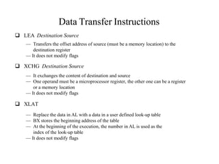Data Transfer Instructions
 LEA Destination Source
— Transfers the offset address of source (must be a memory location) to the
destination register
— It does not modify flags
 XCHG Destination Source
— It exchanges the content of destination and source
— One operand must be a microprocessor register, the other one can be a register
or a memory location
— It does not modify flags
 XLAT
— Replace the data in AL with a data in a user defined look-up table
— BX stores the beginning address of the table
— At the beginning of the execution, the number in AL is used as the
index of the look-up table
— It does not modify flags
 
