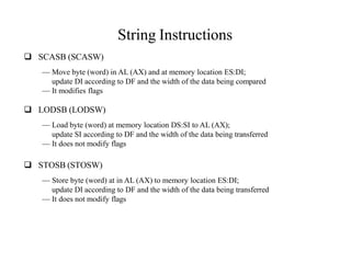 String Instructions
 SCASB (SCASW)
— Move byte (word) in AL (AX) and at memory location ES:DI;
update DI according to DF and the width of the data being compared
— It modifies flags
 LODSB (LODSW)
— Load byte (word) at memory location DS:SI to AL (AX);
update SI according to DF and the width of the data being transferred
— It does not modify flags
 STOSB (STOSW)
— Store byte (word) at in AL (AX) to memory location ES:DI;
update DI according to DF and the width of the data being transferred
— It does not modify flags
 