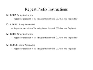 Repeat Prefix Instructions
 REPZ String Instruction
— Repeat the execution of the string instruction until CX=0 or zero flag is clear
 REPNZ String Instruction
— Repeat the execution of the string instruction until CX=0 or zero flag is set
 REPE String Instruction
— Repeat the execution of the string instruction until CX=0 or zero flag is clear
 REPNE String Instruction
— Repeat the execution of the string instruction until CX=0 or zero flag is set
 