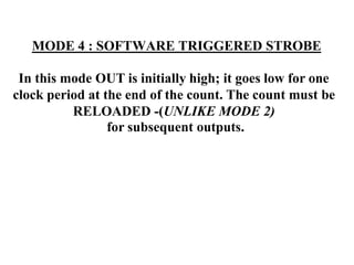 MODE 4 : SOFTWARE TRIGGERED STROBE
In this mode OUT is initially high; it goes low for one
clock period at the end of the count. The count must be
RELOADED -(UNLIKE MODE 2)
for subsequent outputs.
 