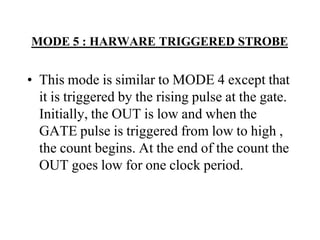 MODE 5 : HARWARE TRIGGERED STROBE
• This mode is similar to MODE 4 except that
it is triggered by the rising pulse at the gate.
Initially, the OUT is low and when the
GATE pulse is triggered from low to high ,
the count begins. At the end of the count the
OUT goes low for one clock period.
 