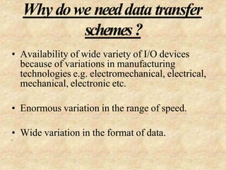Why dowe needdata transfer
schemes?
• Availability of wide variety of I/O devices
because of variations in manufacturing
technologies e.g. electromechanical, electrical,
mechanical, electronic etc.
• Enormous variation in the range of speed.
• Wide variation in the format of data.
•
 