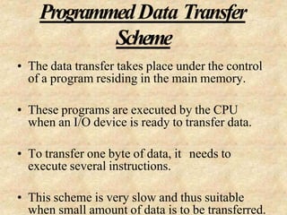 ProgrammedData Transfer
Scheme
• The data transfer takes place under the control
of a program residing in the main memory.
• These programs are executed by the CPU
when an I/O device is ready to transfer data.
• To transfer one byte of data, it needs to
execute several instructions.
• This scheme is very slow and thus suitable
when small amount of data is to be transferred.
 