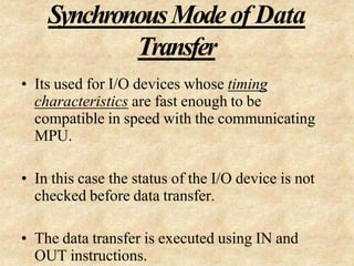 SynchronousModeof Data
Transfer
• Its used for I/O devices whose timing
characteristics are fast enough to be
compatible in speed with the communicating
MPU.
• In this case the status of the I/O device is not
checked before data transfer.
• The data transfer is executed using IN and
OUT instructions.
 