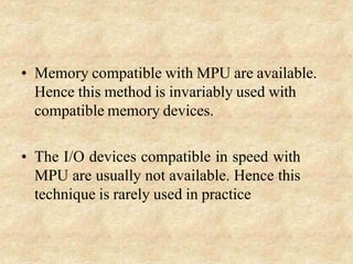 • Memory compatible with MPU are available.
Hence this method is invariably used with
compatible memory devices.
• The I/O devices compatible in speed with
MPU are usually not available. Hence this
technique is rarely used in practice
 
