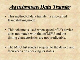 AsynchronousData Transfer
• This method of data transfer is also called
Handshaking mode.
• This scheme is used when speed of I/O device
does not match with that of MPU and the
timing characteristics are not predictable.
• The MPU fist sends a request to the device and
then keeps on checking its status.
 