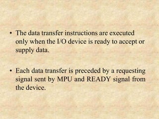 • The data transfer instructions are executed
only when the I/O device is ready to accept or
supply data.
• Each data transfer is preceded by a requesting
signal sent by MPU and READY signal from
the device.
 
