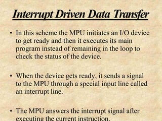 Interrupt Driven Data Transfer
• In this scheme the MPU initiates an I/O device
to get ready and then it executes its main
program instead of remaining in the loop to
check the status of the device.
• When the device gets ready, it sends a signal
to the MPU through a special input line called
an interrupt line.
• The MPU answers the interrupt signal after
executing the current instruction.
 