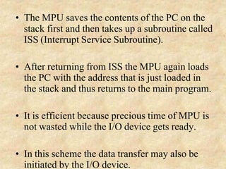 • The MPU saves the contents of the PC on the
stack first and then takes up a subroutine called
ISS (Interrupt Service Subroutine).
• After returning from ISS the MPU again loads
the PC with the address that is just loaded in
the stack and thus returns to the main program.
• It is efficient because precious time of MPU is
not wasted while the I/O device gets ready.
• In this scheme the data transfer may also be
initiated by the I/O device.
 