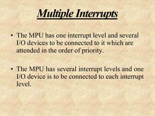 Multiple Interrupts
• The MPU has one interrupt level and several
I/O devices to be connected to it which are
attended in the order of priority.
• The MPU has several interrupt levels and one
I/O device is to be connected to each interrupt
level.
 