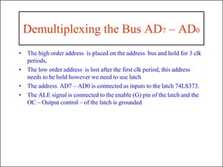 Demultiplexing the Bus AD7 – AD0
• The high order address is placed on the address bus and hold for 3 clk
periods,
• The low order address is lost after the first clk period, this address
needs to be hold however we need to use latch
• The address AD7 – AD0 is connected as inputs to the latch 74LS373.
• The ALE signal is connected to the enable (G) pin of the latch and the
OC – Output control – of the latch is grounded
 