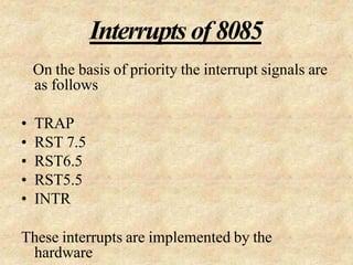 Interrupts of 8085
On the basis of priority the interrupt signals are
as follows
• TRAP
• RST 7.5
• RST6.5
• RST5.5
• INTR
These interrupts are implemented by the
hardware
 
