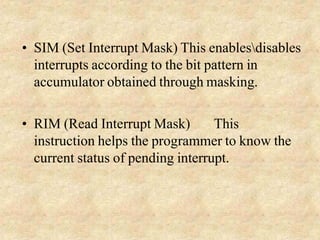 • SIM (Set Interrupt Mask) This enablesdisables
interrupts according to the bit pattern in
accumulator obtained through masking.
• RIM (Read Interrupt Mask) This
instruction helps the programmer to know the
current status of pending interrupt.
 
