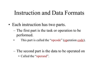 Instruction and Data Formats
• Each instruction has two parts.
– The first part is the task or operation to be
performed.
• This part is called the “opcode” (operation code).
– The second part is the data to be operated on
• Called the “operand”.
 