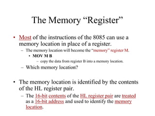 The Memory “Register”
• Most of the instructions of the 8085 can use a
memory location in place of a register.
– The memory location will become the “memory” register M.
• MOV M B
– copy the data from register B into a memory location.
– Which memory location?
• The memory location is identified by the contents
of the HL register pair.
– The 16-bit contents of the HL register pair are treated
as a 16-bit address and used to identify the memory
location.
 
