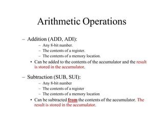 Arithmetic Operations
– Addition (ADD, ADI):
– Any 8-bit number.
– The contents of a register.
– The contents of a memory location.
• Can be added to the contents of the accumulator and the result
is stored in the accumulator.
– Subtraction (SUB, SUI):
– Any 8-bit number
– The contents of a register
– The contents of a memory location
• Can be subtracted from the contents of the accumulator. The
result is stored in the accumulator.
 
