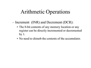 Arithmetic Operations
– Increment (INR) and Decrement (DCR):
• The 8-bit contents of any memory location or any
register can be directly incremented or decremented
by 1.
• No need to disturb the contents of the accumulator.
 
