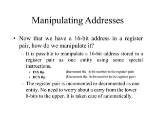 Manipulating Addresses
• Now that we have a 16-bit address in a register
pair, how do we manipulate it?
– It is possible to manipulate a 16-bit address stored in a
register pair as one entity using some special
instructions.
• INX Rp
• DCX Rp
(Increment the 16-bit number in the register pair)
(Decrement the 16-bit number in the register pair)
– The register pair is incremented or decremented as one
entity. No need to worry about a carry from the lower
8-bits to the upper. It is taken care of automatically.
 