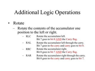 Additional Logic Operations
• Rotate
– Rotate the contents of the accumulator one
position to the left or right.
– RLC
– RAL
– RRC
– RAR
Rotate the accumulator left.
Bit 7 goes to bit 0 AND the Carry flag.
Rotate the accumulator left through the carry.
Bit 7 goes to the carry and carry goes to bit 0.
Rotate the accumulator right.
Bit 0 goes to bit 7 AND the Carry flag.
Rotate the accumulator right through the carry.
Bit 0 goes to the carry and carry goes to bit 7.
 